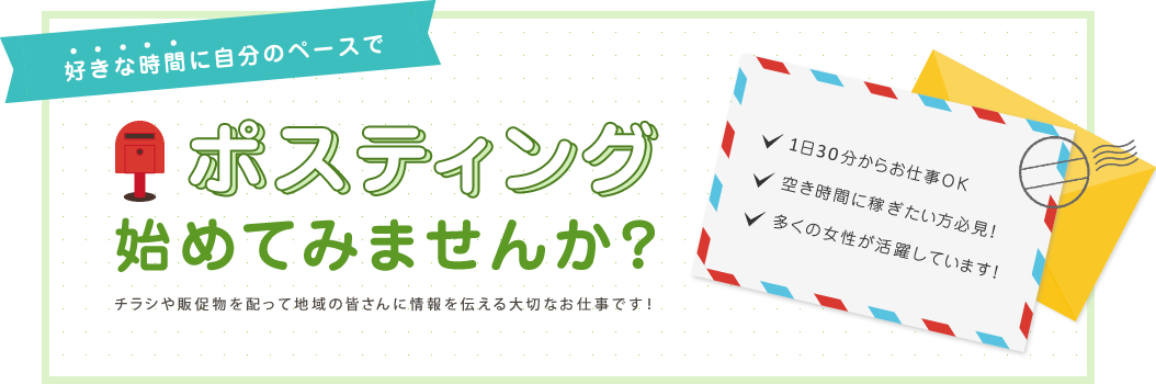 好きな時間に自分のペースでポスティング始めてみませんか？チラシや販促物を配って地域の皆さんに情報を伝える大切なお仕事です！1日30分からお仕事OK空き時間に稼ぎたい方必見！多くの女性が活躍しています！